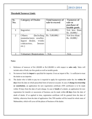 2013-2014
Threshold Turnover Limit:
Notes:
i. Reference of turnover of Rs.1,00,000 or Rs.5,00,000 is with respect to sales only. Sales will
include sales of both, tax-free goods as well as taxable goods.
ii. No turnover limit for import is specified for importer. Even an import of Re. 1 is sufficient to treat
the dealer as an importer.
iii. The dealer who is liable to pay tax is required to apply for registration under the Act within 30
days from the date on which prescribed limit of turnover exceeds. In case of change in ownership
or constitution, an application for new registration certificate (TIN certificate) is to be made
within 30 days from the date of such change. In case of death of a dealer, an application for new
registration for transfer or succession of business can be made within 60 days from the date of
death of dealer. If so applied in time, registration certificate will be granted form the date of
liability, otherwise from the date of application. One TIN number will be issued for whole state of
Maharashtra, which will cover all the places of business of the dealer.
 