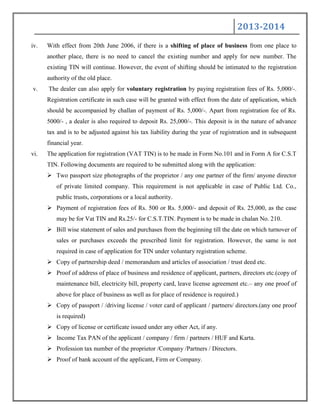 2013-2014
iv. With effect from 20th June 2006, if there is a shifting of place of business from one place to
another place, there is no need to cancel the existing number and apply for new number. The
existing TIN will continue. However, the event of shifting should be intimated to the registration
authority of the old place.
v. The dealer can also apply for voluntary registration by paying registration fees of Rs. 5,000/-.
Registration certificate in such case will be granted with effect from the date of application, which
should be accompanied by challan of payment of Rs. 5,000/-. Apart from registration fee of Rs.
5000/- , a dealer is also required to deposit Rs. 25,000/-. This deposit is in the nature of advance
tax and is to be adjusted against his tax liability during the year of registration and in subsequent
financial year.
vi. The application for registration (VAT TIN) is to be made in Form No.101 and in Form A for C.S.T
TIN. Following documents are required to be submitted along with the application:
 Two passport size photographs of the proprietor / any one partner of the firm/ anyone director
of private limited company. This requirement is not applicable in case of Public Ltd. Co.,
public trusts, corporations or a local authority.
 Payment of registration fees of Rs. 500 or Rs. 5,000/- and deposit of Rs. 25,000, as the case
may be for Vat TIN and Rs.25/- for C.S.T.TIN. Payment is to be made in chalan No. 210.
 Bill wise statement of sales and purchases from the beginning till the date on which turnover of
sales or purchases exceeds the prescribed limit for registration. However, the same is not
required in case of application for TIN under voluntary registration scheme.
 Copy of partnership deed / memorandum and articles of association / trust deed etc.
 Proof of address of place of business and residence of applicant, partners, directors etc.(copy of
maintenance bill, electricity bill, property card, leave license agreement etc.– any one proof of
above for place of business as well as for place of residence is required.)
 Copy of passport / /driving license / voter card of applicant / partners/ directors.(any one proof
is required)
 Copy of license or certificate issued under any other Act, if any.
 Income Tax PAN of the applicant / company / firm / partners / HUF and Karta.
 Profession tax number of the proprietor /Company /Partners / Directors.
 Proof of bank account of the applicant, Firm or Company.
 