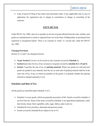 2013-2014
 Copy of proof of filing of last return and assessment order, if any (applicable only in case of
application for registration due to change in constitution or change in ownership of the
concern).
LEVY OF TAX
Under MVAT Act, 2002, sales tax is payable on all sale of goods effected from the state, whether such
goods are manufactured or resold or imported from out of the State of Maharashtra or purchased from
registered or unregistered dealer. There is no concept of „resale‟ or „second sale‟ under the MVAT
Act, 2002.
Charging Provisions
Section 4, 5, 6 and 7 are charging Sections.
 As per Section 5, no tax is to be levied on sale of goods covered by Schedule A.
 Section 6 provides for levy of tax on turnover of goods covered by schedule B, C, D and E.
 Section 7 specifies the rate of tax on packing material. Where any goods are sold and such
goods are packed in any material, then the tax on such sale of packing material shall be at the
same rate of tax, if any, at which tax payable on the goods is so packed, whether the packing
material is charged separately or not.
Schedules and Rate of Tax
All the goods are classified under Schedule A to E.
 Schedule A covers goods, which are generally necessities of life. Goods covered by schedule A
are free from tax. Some of the items covered by Schedule A are agricultural implements, cattle
feed, books, bread, fresh vegetables, milk, sugar, fabrics, plain water etc.
 Schedule B covers jewellery, diamonds and precious stones.
 Goods covered by Schedule B are subject to tax at 1%.
 