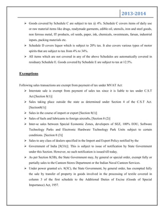 2013-2014
 Goods covered by Schedule C are subject to tax @ 4%. Schedule C covers items of daily use
or raw material items like drugs, readymade garments, edible oil, utensils, iron and steel goods,
non ferrous metal, IT products, oil seeds, paper, ink, chemicals, sweetmeats, farsan, industrial
inputs, packing materials etc.
 Schedule D covers liquor which is subject to 20% tax. It also covers various types of motor
spirits that are subject to tax from 4% to 34%.
 All items which are not covered in any of the above Schedules are automatically covered in
residuary Schedule E. Goods covered by Schedule E are subject to tax at 12.5%.
Exemptions
Following sales transactions are exempt from payment of tax under MVAT Act:
 Interstate sale is exempt from payment of sales tax since it is liable to tax under C.S.T
Act.[Section 8(1)]
 Sales taking place outside the state as determined under Section 4 of the C.S.T Act.
[Section8(1)]
 Sales in the course of import or export [Section 8(1)]
 Sales of fuels and lubricants to foreign aircrafts. [Section 8 (2)]
 Inter-se sales between Special Economic Zones, developers of SEZ, 100% EOU, Software
Technology Parks and Electronic Hardware Technology Park Units subject to certain
conditions. [Section 8 (3)]
 Sales to any class of dealers specified in the Import and Export Policy notified by the
 Government of India [8(3A)]. This is subject to issue of notification by State Government
under this Section. However, no such notification is issued till today.
 As per Section 8(3B), the State Government may, by general or special order, exempt fully or
partially sales to the Canteen Stores Department or the Indian Naval Canteen Services.
 Under power granted u/s. 8(3C), the State Government, by general order, has exempted fully
the sale by transfer of property in goods involved in the processing of textile covered in
column 3 of the first schedule to the Additional Duties of Excise (Goods of Special
Importance) Act, 1957.
 