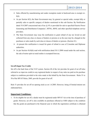2013-2014
 Sales effected by manufacturing unit under exemption mode in backward area is exempt u/s.
8(4).
 As per Section 8(5), the State Government may, by general or special order, exempt fully or
partially sales to specific category of dealers mentioned in this sub Section. By Notification
dated 19.4.2007 concessional rate of tax @ 4% is provided for sale to specified Electric Power
Generating and Distribution Companies‟, MTNL, BSNL and other specified telephone service
providers.
 The State Government may issue the notification to grant refund of any tax levied on and
collected from any class or classes of dealers or persons or as the case may be, charged on the
purchases or sales made by such class or classes of dealers or persons. (Section 41).
 At present this notification is issued for grant of refund in case of Consulate and Diplomat
authorities.
 As per Section 41(4)(b) read with notification dated 30.11.2008 issued under the said section,
the sale of motor spirit at retail outlets is exempted from tax.
Set-off (Input Tax Credit)
Set off is the back bone of the VAT system. Section 48 of the Act provides for grant of set off (also
referred to as input tax credit) to any registered dealer in respect of any sales tax paid on his purchase
subject to conditions provided in the rules made in this behalf by the State Government. Rules 51 to
58 of the MVAT Rules, 2005, provide for grant of set off.
Rule 51 provides for set off on opening stock as on 1.4.2005. However, being of limited interest not
elaborated here.
Important Conditions:
1. To be eligible for set off, a dealer must be registered under MVAT Act at the time of purchase of
goods. However, set off is also available on purchases effected as URD subject to the condition
that the goods are purchased in the financial year in which the registration certificate is obtained
 