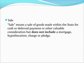 Sale 
“Sale” means a sale of goods made within the State for 
cash or deferred payment or other valuable 
consideration but does not include a mortgage, 
hypothecation, charge or pledge. 
 