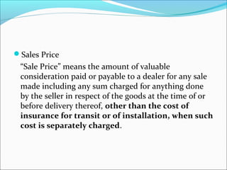 Sales Price 
“Sale Price” means the amount of valuable 
consideration paid or payable to a dealer for any sale 
made including any sum charged for anything done 
by the seller in respect of the goods at the time of or 
before delivery thereof, other than the cost of 
insurance for transit or of installation, when such 
cost is separately charged. 
 