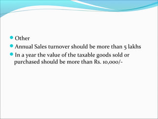 Other 
Annual Sales turnover should be more than 5 lakhs 
In a year the value of the taxable goods sold or 
purchased should be more than Rs. 10,000/- 
 