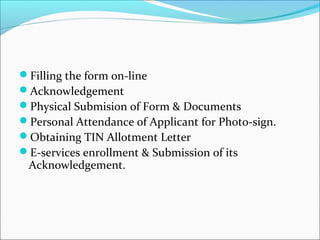 Filling the form on-line 
Acknowledgement 
Physical Submision of Form & Documents 
Personal Attendance of Applicant for Photo-sign. 
Obtaining TIN Allotment Letter 
E-services enrollment & Submission of its 
Acknowledgement. 
 