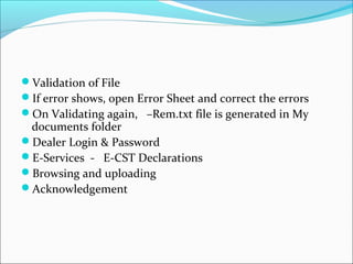 Validation of File 
If error shows, open Error Sheet and correct the errors 
On Validating again, –Rem.txt file is generated in My 
documents folder 
Dealer Login & Password 
E-Services - E-CST Declarations 
Browsing and uploading 
Acknowledgement 
 