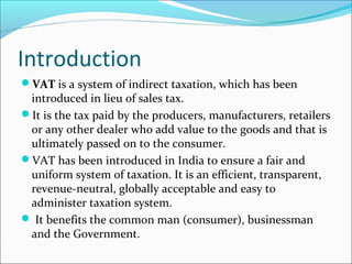 Introduction 
VAT is a system of indirect taxation, which has been 
introduced in lieu of sales tax. 
It is the tax paid by the producers, manufacturers, retailers 
or any other dealer who add value to the goods and that is 
ultimately passed on to the consumer. 
VAT has been introduced in India to ensure a fair and 
uniform system of taxation. It is an efficient, transparent, 
revenue-neutral, globally acceptable and easy to 
administer taxation system. 
 It benefits the common man (consumer), businessman 
and the Government. 
 