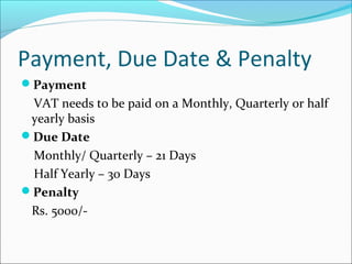 Payment, Due Date & Penalty 
Payment 
VAT needs to be paid on a Monthly, Quarterly or half 
yearly basis 
Due Date 
Monthly/ Quarterly – 21 Days 
Half Yearly – 30 Days 
Penalty 
Rs. 5000/- 
 