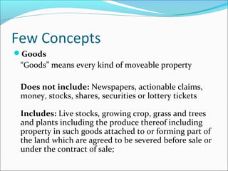 Few Concepts 
Goods 
“Goods” means every kind of moveable property 
Does not include: Newspapers, actionable claims, 
money, stocks, shares, securities or lottery tickets 
Includes: Live stocks, growing crop, grass and trees 
and plants including the produce thereof including 
property in such goods attached to or forming part of 
the land which are agreed to be severed before sale or 
under the contract of sale; 
 