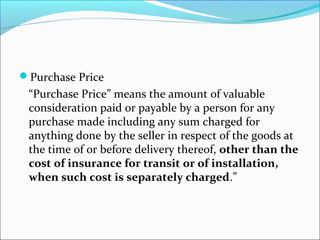 Purchase Price 
“Purchase Price” means the amount of valuable 
consideration paid or payable by a person for any 
purchase made including any sum charged for 
anything done by the seller in respect of the goods at 
the time of or before delivery thereof, other than the 
cost of insurance for transit or of installation, 
when such cost is separately charged.” 
 