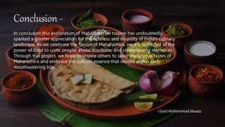 Conclusion -
In conclusion this exploration of Maharashtrian cuisine has undoubtedly
sparked a greater appreciation for the richness and diversity of India’s culinary
landscape. As we celebrate the flavors of Maharashtra, we are reminded of the
power of food to unite people, evoke emotions, and create lasting memories.
Through this project, we hope to inspire others to savor the unique tastes of
Maharashtra and embrace the cultural essence that resides within each
mouthwatering bite.
~Syed Mohammad Muaaz
 