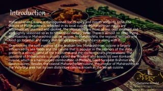 Introduction
Maharashtrian Cuisine is distinguished for its spicy and mouth watering taste. The
culture of Maharashtra is reflected in its local cuisine. Maharashtrian meals are
systematically planned and cooked. The vegetables are more or less only steamed and
very lightly seasoned so as to retain their dietary value. There is almost no deep frying
and roasting in Maharashtra cuisine recipes. In Maharashtra, the regional festivals and
food go together and every dish brings a special significance along with it.
Overlooking the vast expanse of the Arabian Sea, Maharashtrian cuisine is largely
influenced by sea-foods and the cuisine that is popular in the interiors of the state
presents a strong blend of the traditional and the contemporary preparations. The
coastline of Maharashtra is usually called the ‘Konkan’ and boasts its own Konkani
cuisine, which is a harmonized combination of Malvani, Gaud Saraswat Brahmin and
Goan cuisines. Besides the coastal Maharashtrian cuisine, the interior of Maharashtra or
the Vidarbha area has its own distinctive cuisine known as the Varadi cuisine.
~Tamanna Mondal
Introduction -
 