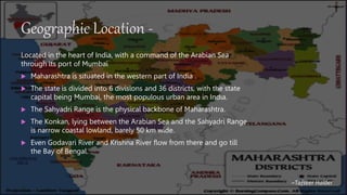 Geographic Location -
Located in the heart of India, with a command of the Arabian Sea
through its port of Mumbai
 Maharashtra is situated in the western part of India .
 The state is divided into 6 divisions and 36 districts, with the state
capital being Mumbai, the most populous urban area in India.
 The Sahyadri Range is the physical backbone of Maharashtra.
 The Konkan, lying between the Arabian Sea and the Sahyadri Range
is narrow coastal lowland, barely 50 km wide.
 Even Godavari River and Krishna River flow from there and go till
the Bay of Bengal.
~Tafseer Haider
 