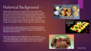 Historical Background -
Maharashtrian cuisine can be traced back to the ancient Vedic
period, when the food was cooked on a clay stove called a chulha.
The cuisine has been influenced by Maratha, Mughal, Portuguese,
and British rule over the years. The Mughal influence is seen in the
use of dry fruits and meat in dishes such as biryani and kebabs. The
Portuguese influence is seen in the use of vinegar and bread in
dishes such as vindaloo, and the British influence is seen in the use
of eggs and potatoes in dishes such as egg curry and potato bhaji.
The Islamic and European influences were imbibed particularly by
the royal kitchens of the early Marathas, such as the Gaekwads of
Baroda or the Bhonsales of Tanjavur. In regular households the food
remained simple and basic,”
There many delicacies to be celebrated, such as the Ninaava — a
sweet dish whipped out by the Kayastha community, or the Kanhole
— a multi-layered pastry, or the variety of kheers served and the
littleknown Champakali, Mande, Pudachi Vadi or Varan Chakoli.
~ Tannu Priya
 