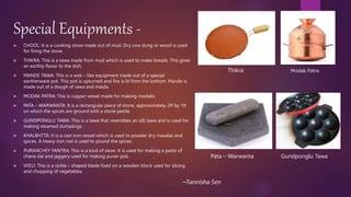 Special Equipments -
 CHOOL: It is a cooking stove made out of mud. Dry cow dung or wood is used
for firing the stove.
 THIKRA: This is a tawa made from mud which is used to make breads. This gives
an earthly flavor to the dish.
 MANDE TAWA: This is a wok – like equipment made out of a special
earthenware pot. This pot is upturned and fire is lit from the bottom. Mande is
made out of a dough of rawa and maida.
 MODAK PATRA: This is copper vessel made for making modaks.
 PATA – WARWANTA: It is a rectangular piece of stone, approximately 2ft by 1ft
on which the spices are ground with a stone pestle.
 GUNDPONGLU TAWA: This is a tawa that resembles an idli tawa and is used for
making steamed dumplings.
 KHALBHTTA: It is a cast iron vessel which is used to powder dry masalas and
spices. A heavy iron rod is used to pound the spices.
 PURANCHEY YANTRA: This is a kind of sieve. It is used for making a paste of
chana dal and jaggery used for making puran poli.
 VEELI: This is a sickle – shaped blade fixed on a wooden block used for slicing
and chopping of vegetables.
Thikra Modak Patra
Pata – Warwanta Gundponglu Tawa
~Tannisha Sen
 