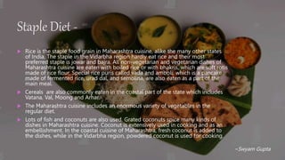 Staple Diet -
 Rice is the staple food grain in Maharashtra cuisine, alike the many other states
of India. The staple in the Vidarbha region hardly eat rice and their most
preferred staple is jowar and bajra. All non-vegetarian and vegetarian dishes of
Maharashtra cuisine are eaten with boiled rice or with bhakris, which are soft rotis
made of rice flour. Special rice puris called vada and amboli, which is a pancake
made of fermented rice, urad dal, and semolina, are also eaten as a part of the
main meal.
 Cereals are also commonly eaten in the coastal part of the state which includes
Vatana, Val, Moong and Arhar.
 The Maharashtra cuisine includes an enormous variety of vegetables in the
regular diet.
 Lots of fish and coconuts are also used. Grated coconuts spice many kinds of
dishes in Maharashtra cuisine. Coconut is extensively used in cooking and as an
embellishment. In the coastal cuisine of Maharashtra, fresh coconut is added to
the dishes, while in the Vidarbha region, powdered coconut is used for cooking.
~Swyam Gupta
 