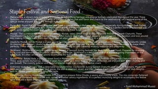 Staple Festival and Seasonal Food -
 Maharashtra, a vibrant state in India, is known for its rich cultural heritage and diverse festivals celebrated throughout the year. These
festivities are marked by a delightful array of traditional dishes that add flavor and charm to the celebrations. Let’s explore some of the
special dishes enjoyed during the festivals in Maharashtra.
 Puran Poli : Puran Poli is a sweet flatbread that holds a special place in Maharashtrian festivals, especially during Holi and Gudi Padwa.
Made with a filling of jaggery, split chickpeas (chana dal), and aromatic spices, this delectable treat is a perfect blend of sweetness and
spice, symbolizing the essence of joy and harmony during these auspicious occasions.
 Modak : The quintessential Maharashtrian dessert, Modak, takes center stage during the grand festival of Ganesh Chaturthi. These
mouthwatering dumplings are filled with a delightful mixture of grated coconut, jaggery, and cardamom. The devotion and love poured
into making Modaks make them even more special when offered to Lord Ganesha as a symbol of reverence.
 Ukadiche Modak : While Modak is a year-round favorite, Ukadiche Modak holds a special significance during Ganesh Chaturthi. Unlike
its steamed counterpart, Ukadiche Modak is prepared using rice flour and is a labor of love, requiring meticulous skill to shape them
perfectly. These steamed dumplings are a must-have offering to Lord Ganesha, evoking blessings and prosperity.
 Shrikhand : Shrikhand, a luscious yogurt-based dessert, is savored during festivals like Gudi Padwa and Diwali. Prepared by straining
hung curd and blending it with saffron, cardamom, and sugar, Shrikhand is a delightful treat that leaves a lasting impression on the
taste buds. It’s often served with pooris to enhance the festive feasting experience.
 Batata Vada : Batata Vada, a popular street food in Maharashtra, becomes a staple during festivals like Ganesh Chaturthi and Diwali.
These spicy potato dumplings, dipped in gram flour batter and deep-fried to golden perfection, are enjoyed with green chutney and
pav (bread). The crunchy exterior and flavorful interior make it an irresistible festive snack.
 Kothimbir Vadi : Kothimbir Vadi, a delectable coriander fritter, is a favorite during Ganesh Chaturthi and other celebrations. Made with
fresh coriander leaves, gram flour, and spices, the dish is steamed, sliced, and then shallow-fried until crispy. Kothimbir Vadi delights
with its vibrant green color and delightful taste.
 Poha Chivda: During Diwali, households in Maharashtra prepare Poha Chivda, a savory and crunchy snack. This mix comprises flattened
rice (poha) combined with roasted nuts, spices, and other savory ingredients. It’s a perfect munching delight to accompany the festive
spirit and add a burst of flavors to the celebrations.
~ Syed Mohammad Muaaz
 