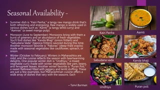 Seasonal Availability -
 Summer dish is "Kairi Panha," a tangy raw mango drink that's
both refreshing and energizing. Raw mango is widely used in
various dishes such as "Aamti" (a tangy lentil curry) and
"Aamras" (a sweet mango pulp).
 Monsoon (June to September): Monsoons bring with them a
burst of greenery and an abundance of fresh vegetables.
You'll find dishes like "Kanda Bhaji" (onion fritters) and
"Sabudana Vada" (tapioca fritters) savored during this time.
Another monsoon favorite is "Pakoras" (deep-fried snacks)
made with seasonal vegetables like cauliflower, spinach, or
onion.
 Winter (October to February): Winters in Maharashtra are
mild, and the cuisine reflects the season with heartwarming
delights. One popular winter dish is "Undhiyu," a mixed
vegetable curry made with winter vegetables like yam, beans,
and fenugreek leaves. Another winter favorite is "Puran Poli,"
a sweet flatbread filled with jaggery and lentil stuffing. These
are just a few examples, but Maharashtrian cuisine offers a
wide array of dishes that vary with the seasons. Each
Aamti
Kairi Panha
Kanda bhaji
Undhiyu
Sabudana vada
Puran poli
~ Tanvi Burman
 