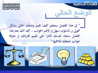 مهارات التخطيط 10 
الوضع الحالي 
” في هذا الفصل ستتعلم كيف تقيم وضعك الحالي بشكل 
شمولي و بأسلوب سهل و لأهم الجوانب ، كما أنك بعد هذا 
الفصل ستجد نفسك قادرا على تقييم قدراتك و معرفة 
جوانب ضعفك لتلافيها“ 
 