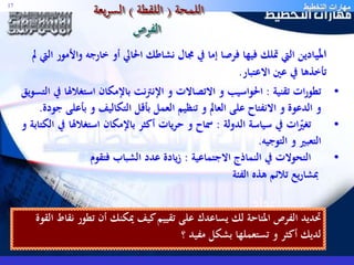 مهارات التخطيط اللمحة ) اللقطة ( السريعة 17 
الفرص 
الميـادين التي تملك فيها فرصا إما في مجال نشاطك الحالي أو خارجه والأمور التي لم 
تأخذها في عين الاعتبار. 
• تطورات تقنية : الحواسيب و الاتصالات و الإنترنت بالإمكان استغلالها في التسويق 
و الدعوة و الانفتاح على العالم و تنظيم العمل بأقل التكاليف و بأعلى جودة. 
• تغيّرات في سياسة الدولة : سماح و حريات أكثر بالإمكان استغلالها في الكتابة و 
التعبير و التوجيه. 
• التحولات في النماذج الاجتماعية : زيادة عدد الشباب فتقوم 
بمشاريع تلائم هذه الفئة 
تحديد الفرص المتاحة لك يساعدك على تقييم كيف يمكنك أن تطور نقاط القوة 
لديك أكثر و تستعملها بشكل مفيد ؟ 
 