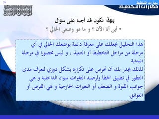 مهارات التخطيط 26 
بهذا نكون قد أجبنا على سؤال 
• أين أنا الآن ؟ و ما هو وضعي الحالي ؟ 
هذا التحليـل يجعلـك على معرفة دائمة بوضعك الحالي في أي 
مرحلة من مراحل التخطيط أو التنفيذ ، و ليس محصورا في مرحـلة 
البداية 
لذلك يجدر بك أن تحرص على تكراره بشكل دوري لتعرف مدى 
التطور في تطبيق الخطأ ولرصــد التغيرات سواء الداخلية و هي 
جوانب القـوة و الضعف أو التغيرات الخارجية و هي الف رص أو 
العوائق. 
 