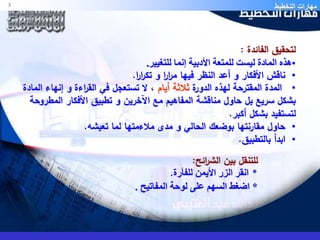 مهارات التخطيط 3 
لتحقيق الفائدة : 
•هذه المادة ليست للمتعة الأدبية إنما للتغيير. 
• ناقش الأفكار و أعد النظر فيها م ا ر ا ر و تك ا ر ا ر. 
• المدة المقترحة لهذه الدورة ثلاثة أيام ، لا تستعجل في الق ا رءة و إنهاء المادة 
بشكل سريع بل حاول مناقشة المفاهيم مع الآخرين و تطبيق الأفكار المطروحة 
لتستفيد بشكل أكبر. 
• حاول مقارنتها بوضعك الحالي و مدى ملاءمتها لما تعيشه. 
• ابدأ بالتطبيق. 
للتنقل بين الش ا رئح: 
* انقر الزر الأيمن للفأرة. 
* اضغط السهم على لوحة المفاتيح . 
 