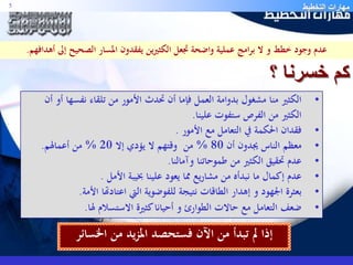 مهارات التخطيط 5 
عدم وجود خطط و لا برامج عملية واضحة تجعل الكثيرين يفقدون المسار الصحيح إلى أهدافهم. 
كم خسرنا ؟ 
• الكثير منا مشغول بدوامة العمل فإما أن تحدث الأمور من تلقاء نفسها أو أن 
الكثير من الفرص ستفوت علينا. 
• فقدان الحكمة في التعامل مع الأمور . 
• معظم الناس يجدون أن 80 % من وقتهم لا يؤدي إلا 20 % من أعمالهم. 
• عدم تحقيق الكثير من طموحاتنا وآمالنا. 
• عدم إكمال ما نبدأه من مشاريع مما يعود علينا بخيبة الأمل . 
• بعثرة الجهود و إهدار الطاقات نتيجة للفوضوية التي اعتادتها الأمة. 
• ضعف التعامل مع حالات الطوارئ و أحيانا كثيرة الاستسلام لها. 
إذا لم تبدأ من الآن فستحصد المزيد من الخسائر 
 