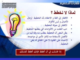 مهارات التخطيط 6 
لماذا لا نخطط ؟ 
• الافتقار إلى الثقة و الاعتقاد بأن التخطيط لرجال 
الأعمال و ليس للأفراد. 
• الافتقار إلى معرفة التخطيط . 
• حب التفلت من الالتزامات التي يتطلبها التخطيط. 
• يظن البعض أن التخطيط يتطلب منه وقتا ثمينا من 
الأفضل الاستفادة منه لإنجاز الأمور في مواعيدها. 
• الاعتماد على الظنون لا على الحقائق مما يلغي 
التخطيط. 
إذا فشلت في أن تخطط فإنك تخطط لفشلك 
 