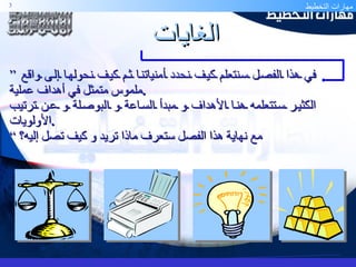 الغايات ”  في هذا الفصل سنتعلم كيف نحدد أمنياتنا ثم كيف نحولها إلى واقع ملموس متمثل في أهداف عملية . الكثير ستتعلمه هنا الأهداف و مبدأ الساعة و البوصلة و عن ترتيب الأولويات . مع نهاية هذا الفصل ستعرف ماذا تريد و كيف تصل إليه؟ “ 