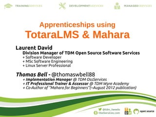 Apprenticeships using
   TotaraLMS & Mahara
Laurent David
  Division Manager of TDM Open Source Software Services
  + Software Developer
  + MSc Software Engineering
  + Linux Server Professional

Thomas Bell - @thomaswbell88
  + Implementation Manager @ TDM OssServices
  + IT Professional Trainer & Assessor @ TDM Wyre Academy
  + Co-Author of “Mahara for Beginners”(~August 2012 publication)
 