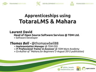 Apprenticeships using
      TotaraLMS & Mahara
Laurent David
  Head of Open Source Software Services @ TDM Ltd.
  + Software Developer

Thomas Bell - @thomaswbell88
  + Implementation Manager @ TDM OSS
  + IT Professional Trainer & Assessor @ TDM Wyre Academy
  + Co-Author of “Mahara for Beginners”(~August 2012 publication)
 