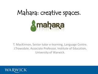 Mahara: creative spaces.
T. MacKinnon, Senior tutor e-learning, Language Centre.
J.Trowsdale, Associate Professor, Institute of Education,
University of Warwick.
 