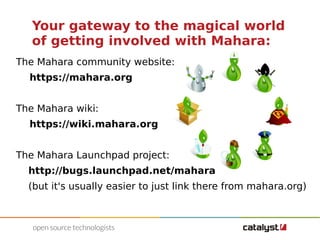 Your gateway to the magical world 
of getting involved with Mahara: 
The Mahara community website: 
https://mahara.org 
The Mahara wiki: 
https://wiki.mahara.org 
The Mahara Launchpad project: 
http://bugs.launchpad.net/mahara 
(but it's usually easier to just link there from mahara.org) 
 
