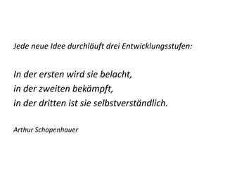 Jede neue Idee durchläuft drei Entwicklungsstufen:


In der ersten wird sie belacht,
in der zweiten bekämpft,
in der dritten ist sie selbstverständlich.

Arthur Schopenhauer
 