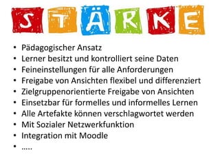 N
•   Pädagogischer Ansatz
•   Lerner besitzt und kontrolliert seine Daten
•   Feineinstellungen für alle Anforderungen
•   Freigabe von Ansichten flexibel und differenziert
•   Zielgruppenorientierte Freigabe von Ansichten
•   Einsetzbar für formelles und informelles Lernen
•   Alle Artefakte können verschlagwortet werden
•   Mit Sozialer Netzwerkfunktion
•   Integration mit Moodle
•   …..
 
