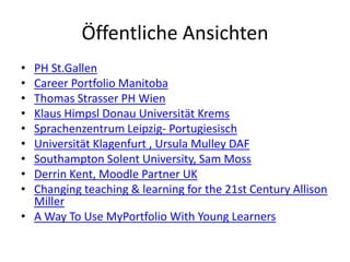 Öffentliche Ansichten
• PH St.Gallen
• Career Portfolio Manitoba
• Thomas Strasser PH Wien
• Klaus Himpsl Donau Universität Krems
• Sprachenzentrum Leipzig- Portugiesisch
• Universität Klagenfurt , Ursula Mulley DAF
• Southampton Solent University, Sam Moss
• Derrin Kent, Moodle Partner UK
• Changing teaching & learning for the 21st Century Allison
  Miller
• A Way To Use MyPortfolio With Young Learners
 