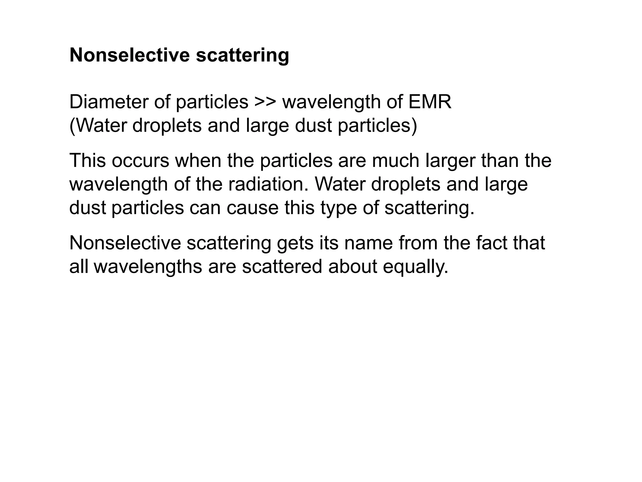 Nonselective scattering
Diameter of particles >> wavelength of EMR
(Water droplets and large dust particles)
This occurs when the particles are much larger than the
wavelength of the radiation. Water droplets and large
dust particles can cause this type of scattering.
Nonselective scattering gets its name from the fact that
all wavelengths are scattered about equally.
 
