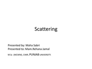 Scattering
Presented by: Maha Sabri
Presented to: Mam.Rehana Jamal
M.Sc (MCWM), CIMR, PUNJAB UNIVERSITY.
 