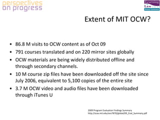 Extent of MIT OCW? 86.8 M visits to OCW content as of Oct 09  791 courses translated and on 220 mirror sites globally OCW materials are being widely distributed offline and through secondary channels. 10 M course zip files have been downloaded off the site since July 2006, equivalent to 5,100 copies of the entire site 3.7 M OCW video and audio files have been downloaded through iTunes U 2009 Program Evaluation Findings Summary http://ocw.mit.edu/ans7870/global/09_Eval_Summary.pdf 