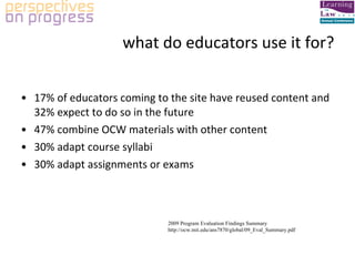 what do educators use it for? 17% of educators coming to the site have reused content and 32% expect to do so in the future 47% combine OCW materials with other content 30% adapt course syllabi 30% adapt assignments or exams 2009 Program Evaluation Findings Summary http://ocw.mit.edu/ans7870/global/09_Eval_Summary.pdf 