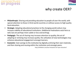 why create OER? Philanthropic : Sharing and providing education to people all over the world, with special attention to those in third-world countries or without access to high-quality local education. Strategic : Adapting educational practices to the changing world culture may increase viability of educational institutions. (Additional motivations exist here as well, but are perhaps more subtle or less overarching). Pedagogic : The act of sharing may increase attention to quality; the act of adapting or remixing may increase quality; the utilization of new technologies may enhance educational engagement amongst learners. Economic : Cost-savings to the institution by digitally archiving their own materials, and then sharing and reusing within the institution and amongst peers. http://mfeldstein.com/itoe-motivations-for-open-education/ 