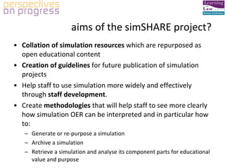 aims of the simSHARE project? Collation of simulation resources  which are repurposed as open educational content Creation of guidelines  for future publication of simulation projects Help staff to use simulation more widely and effectively through  staff development . Create  methodologies  that will help staff to see more clearly how simulation OER can be interpreted and in particular how to: Generate or re-purpose a simulation Archive a simulation Retrieve a simulation and analyse its component parts for educational value and purpose 