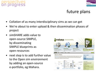 future plans Collation of as many interdisciplinary sims as we can get We’re about to enter upload & then dissemination phases of project simSHARE adds value to  open-source SIMPLE,  by disseminating  SIMPLE blueprints as  open resources next step is to add further value  to the Open sim environment  by adding an open-source  e-portfolio, eg Mahara. 