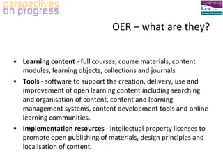 OER – what are they? Learning content  - full courses, course materials, content modules, learning objects, collections and journals Tools  - software to support the creation, delivery, use and improvement of open learning content including searching and organisation of content, content and learning management systems, content development tools and online learning communities. Implementation resources  - intellectual property licenses to promote open publishing of materials, design principles and localisation of content . 
