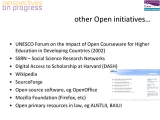 other Open initiatives… UNESCO Forum on the Impact of Open Courseware for Higher Education in Developing Countries (2002) SSRN – Social Science Research Networks Digital Access to Scholarship at Harvard (DASH) Wikipedia SourceForge Open-source software, eg OpenOffice Mozilla Foundation (Firefox, etc) Open primary resources in law, eg AUSTLII, BAILII 
