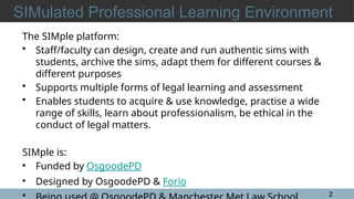 2
SIMulated Professional Learning Environment
The SIMple platform:
• Staff/faculty can design, create and run authentic sims with
students, archive the sims, adapt them for different courses &
different purposes
• Supports multiple forms of legal learning and assessment
• Enables students to acquire & use knowledge, practise a wide
range of skills, learn about professionalism, be ethical in the
conduct of legal matters.
SIMple is:
• Funded by OsgoodePD
• Designed by OsgoodePD & Forio
•
 
