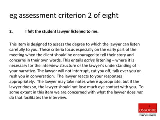 eg assessment criterion 2 of eight
2. I felt the student lawyer listened to me.
This item is designed to assess the degree to which the lawyer can listen
carefully to you. These criteria focus especially on the early part of the
meeting when the client should be encouraged to tell their story and
concerns in their own words. This entails active listening – where it is
necessary for the interview structure or the lawyer’s understanding of
your narrative. The lawyer will not interrupt, cut you off, talk over you or
rush you in conversation. The lawyer reacts to your responses
appropriately. The lawyer may take notes where appropriate, but if the
lawyer does so, the lawyer should not lose much eye contact with you. To
some extent in this item we are concerned with what the lawyer does not
do that facilitates the interview.
9
 