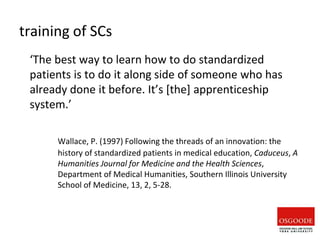 training of SCs
‘The best way to learn how to do standardized
patients is to do it along side of someone who has
already done it before. It’s [the] apprenticeship
system.’
Wallace, P. (1997) Following the threads of an innovation: the
history of standardized patients in medical education, Caduceus, A
Humanities Journal for Medicine and the Health Sciences,
Department of Medical Humanities, Southern Illinois University
School of Medicine, 13, 2, 5-28.
 