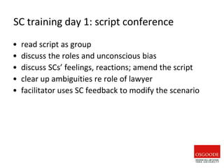 SC training day 1: script conference
• read script as group
• discuss the roles and unconscious bias
• discuss SCs’ feelings, reactions; amend the script
• clear up ambiguities re role of lawyer
• facilitator uses SC feedback to modify the scenario
 