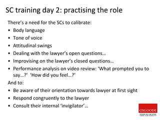 SC training day 2: practising the role
There’s a need for the SCs to calibrate:
• Body language
• Tone of voice
• Attitudinal swings
• Dealing with the lawyer’s open questions…
• Improvising on the lawyer’s closed questions…
• Performance analysis on video review: ‘What prompted you to
say…?’ ‘How did you feel…?’
And to:
• Be aware of their orientation towards lawyer at first sight
• Respond congruently to the lawyer
• Consult their internal ‘invigilator’…
 